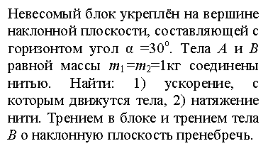 Подпись: Невесомый блок укреплён на вершине            наклонной плоскости, составляющей с горизонтом угол α =30о. Тела А и В равной массы m1=m2=1кг соединены нитью. Найти: 1) ускорение, с которым движутся тела, 2) натяжение нити. Трением в блоке и трением тела В о наклонную плоскость пренебречь.

